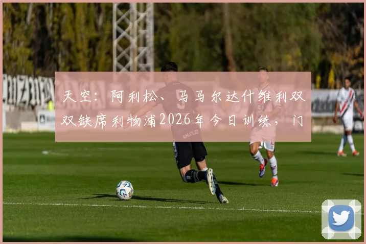 天空：阿利松、马马尔达什维利双双缺席利物浦2026年今日训练，门将危机背后藏隐忧，利物浦备战策略遭质疑