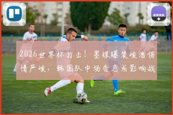 2026世界杯打击!墨媒曝裴峻浩伤情严峻,韩国队中场告急或影响战墨西哥