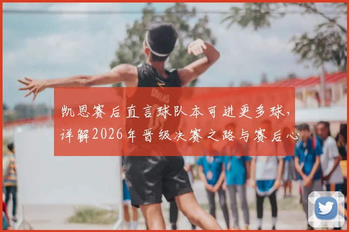 凯恩赛后直言球队本可进更多球,详解2026年晋级决赛之路与赛后心情