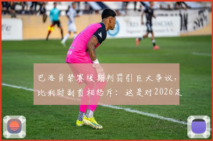巴洛贡禁赛缓期判罚引巨大争议,比利时副首相怒斥:这是对2026足球规则的公然践踏