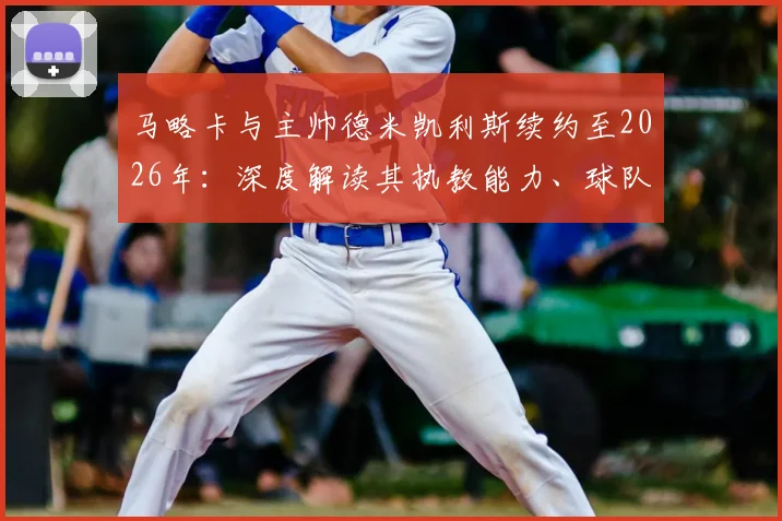 马略卡与主帅德米凯利斯续约至2026年：深度解读其执教能力、球队西乙前景及重返西甲的可能性分析
