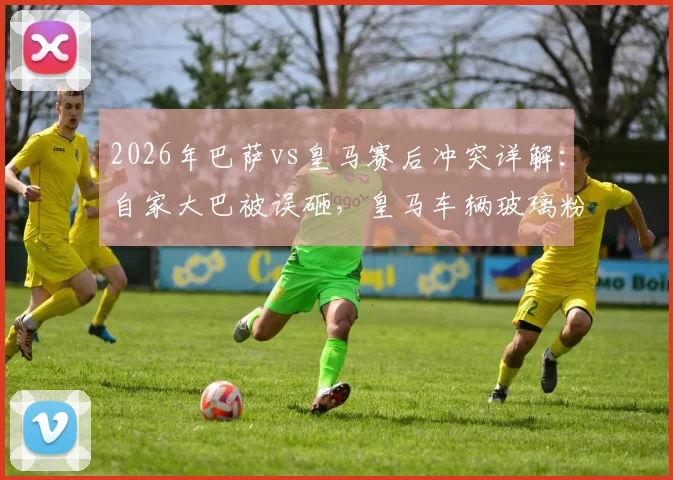 2026年巴萨vs皇马赛后冲突详解：自家大巴被误砸，皇马车辆玻璃粉碎，球迷失控事件全回顾