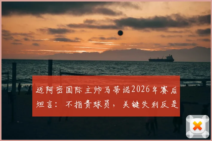 迈阿密国际主帅马蒂诺2026年赛后坦言:不指责球员,关键失利反是球队成熟的必修课