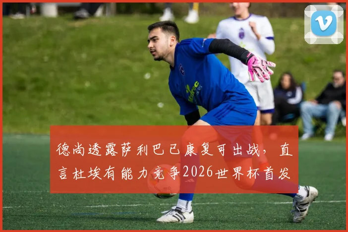 德尚透露萨利巴已康复可出战，直言杜埃有能力竞争2026世界杯首发，法国队未来阵容展望