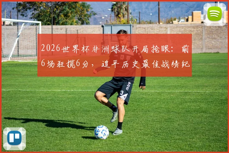 2026世界杯非洲球队开局抢眼：前6场狂揽6分，追平历史最佳战绩纪录背后的战术与挑战解析