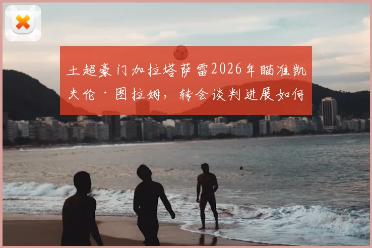 土超豪门加拉塔萨雷2026年瞄准凯夫伦·图拉姆,转会谈判进展如何?球员身价与未来前景分析