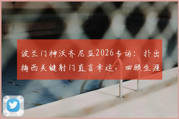 波兰门神沃齐尼亚2026专访:扑出梅西关键射门直言幸运,回顾生涯坦言自豪至今