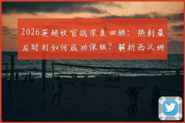 2026英超收官战深度回顾：热刺最后时刻如何成功保级？解析西汉姆联15年来首次降级全过程