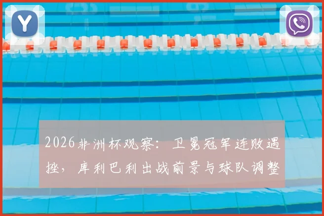 2026非洲杯观察：卫冕冠军连败遇挫，库利巴利出战前景与球队调整方向