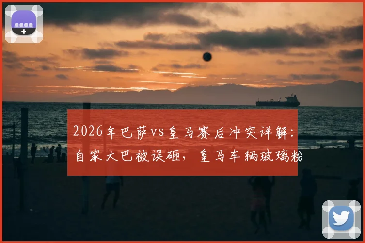 2026年巴萨vs皇马赛后冲突详解：自家大巴被误砸，皇马车辆玻璃粉碎，球迷失控事件全回顾