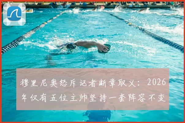 穆里尼奥怒斥记者断章取义：2026年仅有五位主帅坚持一套阵容不变，真相是什么？