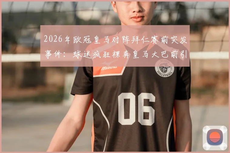 2026年欧冠皇马对阵拜仁赛前突发事件：球迷疯狂裸奔皇马大巴前引热议，事件详情与背后意味解读