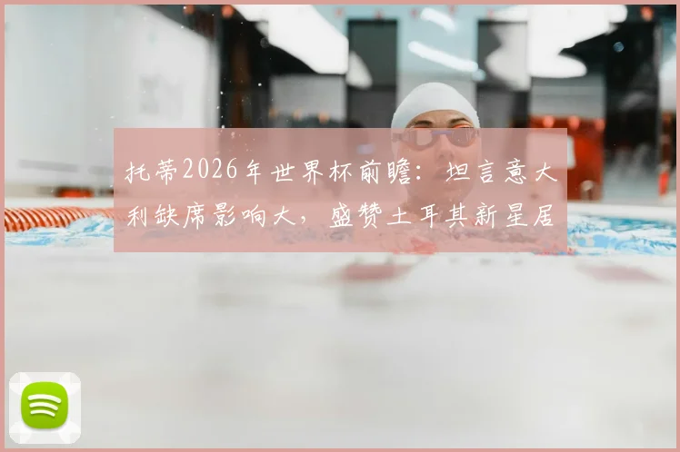 托蒂2026年世界杯前瞻：坦言意大利缺席影响大，盛赞土耳其新星居莱尔