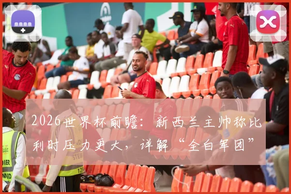 2026世界杯前瞻：新西兰主帅称比利时压力更大，详解“全白军团”如何靠完美表现破局