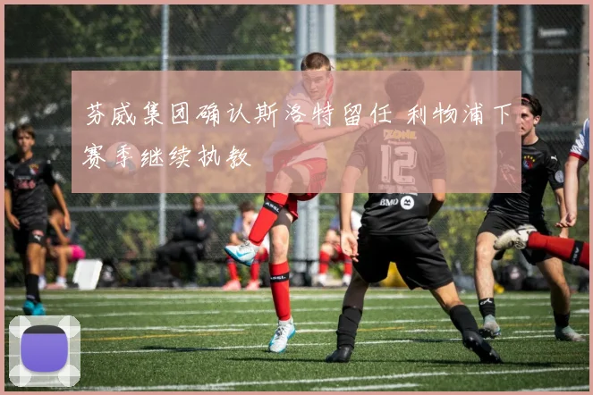 芬威集团确认斯洛特留任 利物浦下赛季继续执教