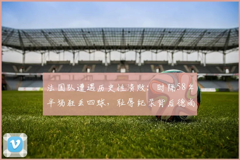 法国队遭遇历史性溃败：时隔58年半场狂丢四球，耻辱纪录背后德尚战术全解析