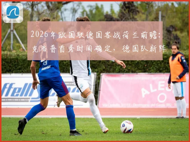 2026年欧国联德国客战荷兰前瞻：克洛普首秀时间确定，德国队新阵容与战术打法深度解析，附历史交锋记录