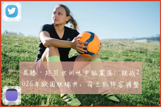 昆滕·廷贝尔训练中脑震荡：缺战2026年欧国联瑞典，荷兰队阵容调整与最新伤情解析