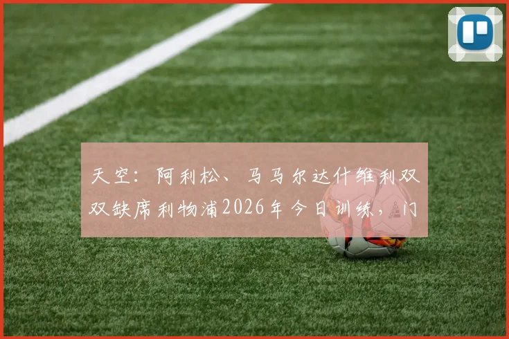 天空：阿利松、马马尔达什维利双双缺席利物浦2026年今日训练，门将危机背后藏隐忧，利物浦备战策略遭质疑