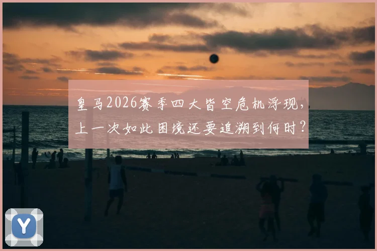 皇马2026赛季四大皆空危机浮现，上一次如此困境还要追溯到何时？