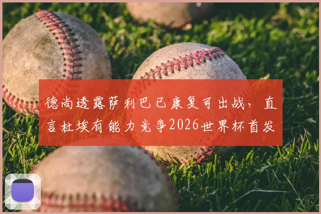 德尚透露萨利巴已康复可出战，直言杜埃有能力竞争2026世界杯首发，法国队未来阵容展望