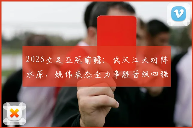 2026女足亚冠前瞻：武汉江大对阵水原，姚伟表态全力争胜晋级四强，全队已做好困难准备