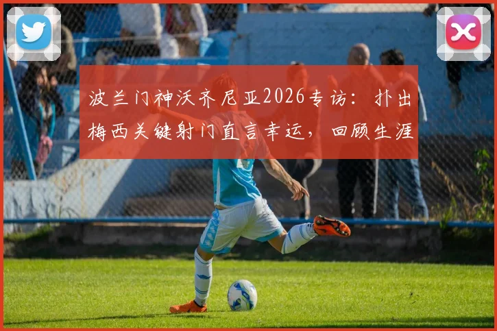 波兰门神沃齐尼亚2026专访:扑出梅西关键射门直言幸运,回顾生涯坦言自豪至今
