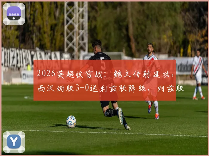 2026英超收官战：鲍文传射建功，西汉姆联3-0送利兹联降级，利兹联降级原因深度剖析与比赛集锦回顾