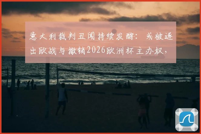 意大利裁判丑闻持续发酵：或被逐出欧战与撤销2026欧洲杯主办权，欧足联潜在处罚深度分析