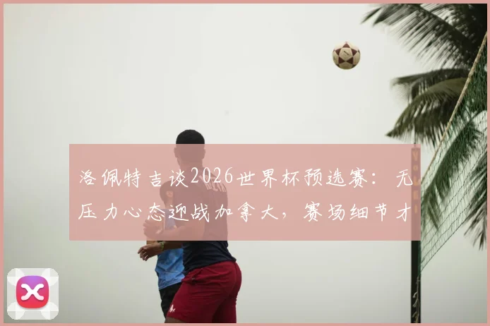洛佩特吉谈2026世界杯预选赛:无压力心态迎战加拿大,赛场细节才是胜负关键