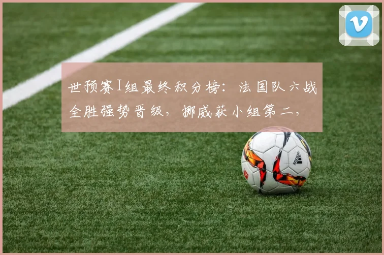 世预赛I组最终积分榜：法国队六战全胜强势晋级，挪威获小组第二，塞内加尔第三，伊拉克遗憾垫底