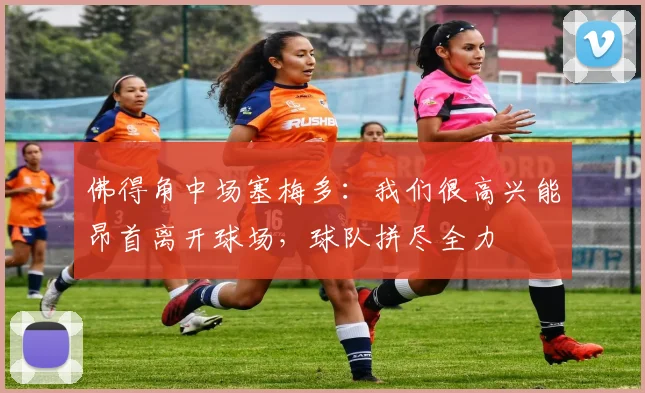 佛得角中场塞梅多:我们很高兴能昂首离开球场,球队拼尽全力