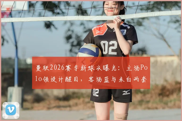 曼联2026赛季新球衣曝光:主场Polo领设计醒目,客场蓝与米白两套球衣风格解析