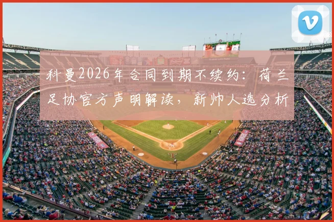 科曼2026年合同到期不续约：荷兰足协官方声明解读，新帅人选分析与球迷讨论焦点