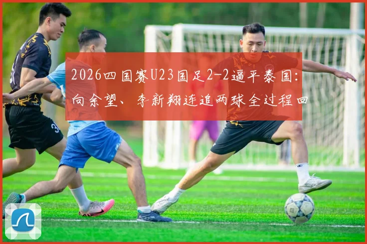 2026四国赛U23国足2-2逼平泰国：向余望、李新翔连追两球全过程回顾，附比赛集锦与阵容深度解析