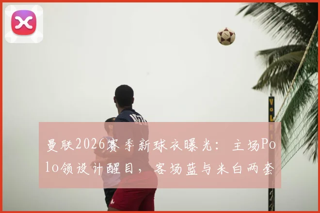 曼联2026赛季新球衣曝光：主场Polo领设计醒目，客场蓝与米白两套球衣风格解析