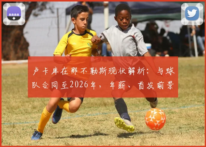 卢卡库在那不勒斯现状解析：与球队合同至2026年，年薪、首发前景及未来续约可能深度探讨