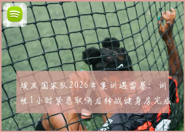埃及国家队2026年集训遇雷暴:训练1小时紧急取消后转战健身房完成剩余课程