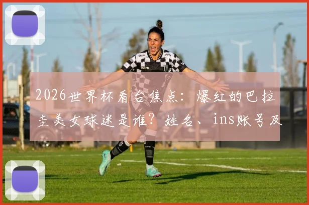 2026世界杯看台焦点：爆红的巴拉圭美女球迷是谁？姓名、ins账号及比赛场次全解析