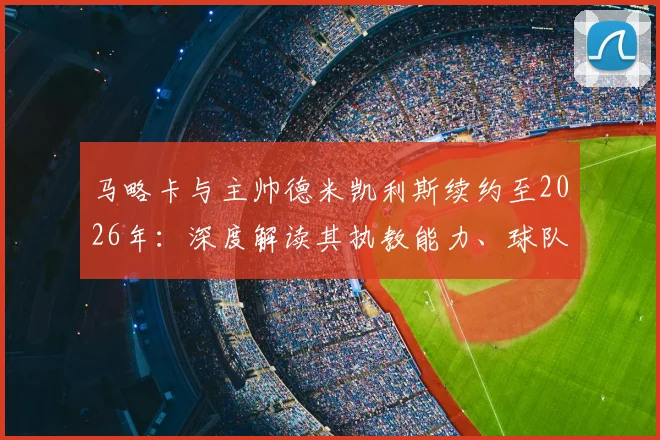 马略卡与主帅德米凯利斯续约至2026年:深度解读其执教能力、球队西乙前景及重返西甲的可能性分析