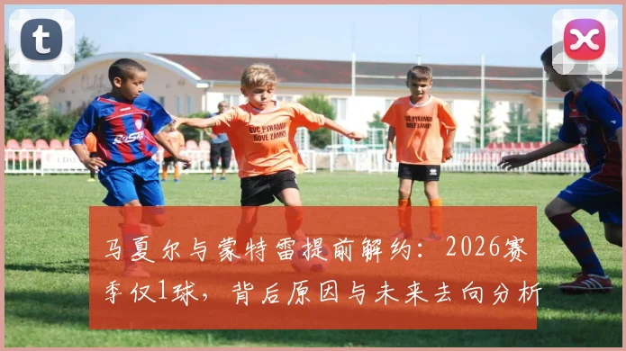 马夏尔与蒙特雷提前解约：2026赛季仅1球，背后原因与未来去向分析