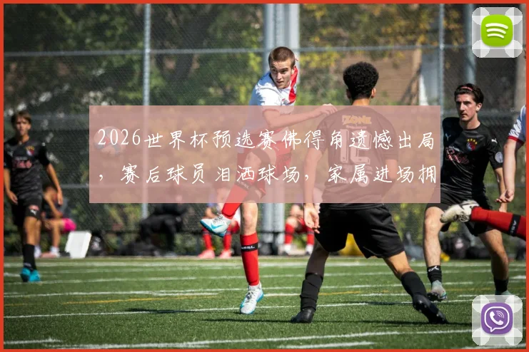 2026世界杯预选赛佛得角遗憾出局，赛后球员泪洒球场，家属进场拥抱安慰感人视频回顾