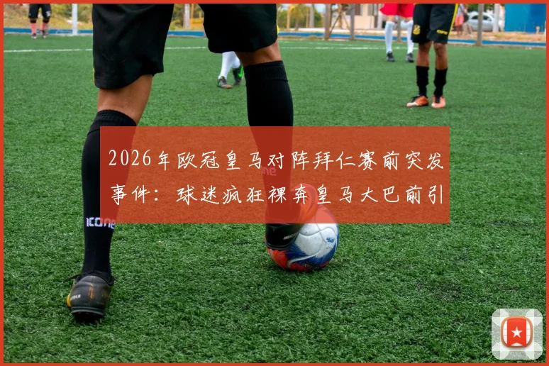 2026年欧冠皇马对阵拜仁赛前突发事件:球迷疯狂裸奔皇马大巴前引热议,事件详情与背后意味解读