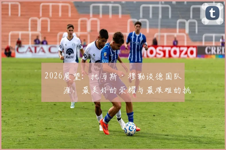 2026展望：托马斯·穆勒谈德国队生涯，最美好的荣耀与最艰难的挑战，给年轻国脚的真心话