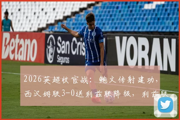 2026英超收官战:鲍文传射建功,西汉姆联3-0送利兹联降级,利兹联降级原因深度剖析与比赛集锦回顾