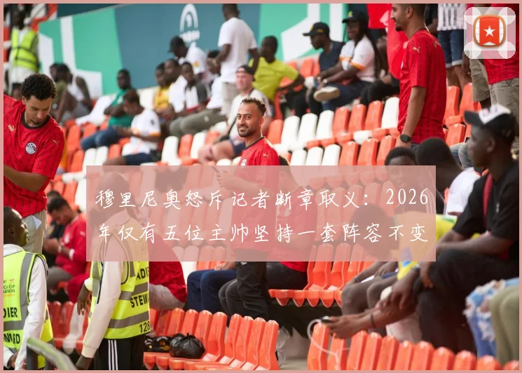 穆里尼奥怒斥记者断章取义：2026年仅有五位主帅坚持一套阵容不变，真相是什么？