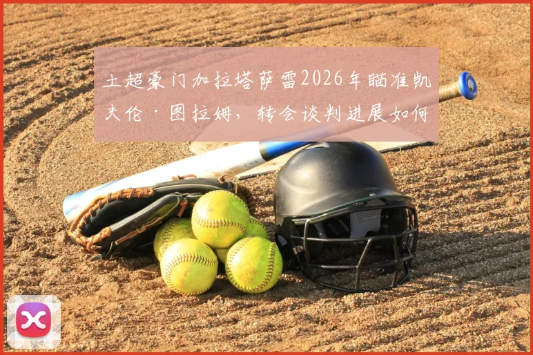 土超豪门加拉塔萨雷2026年瞄准凯夫伦·图拉姆,转会谈判进展如何?球员身价与未来前景分析