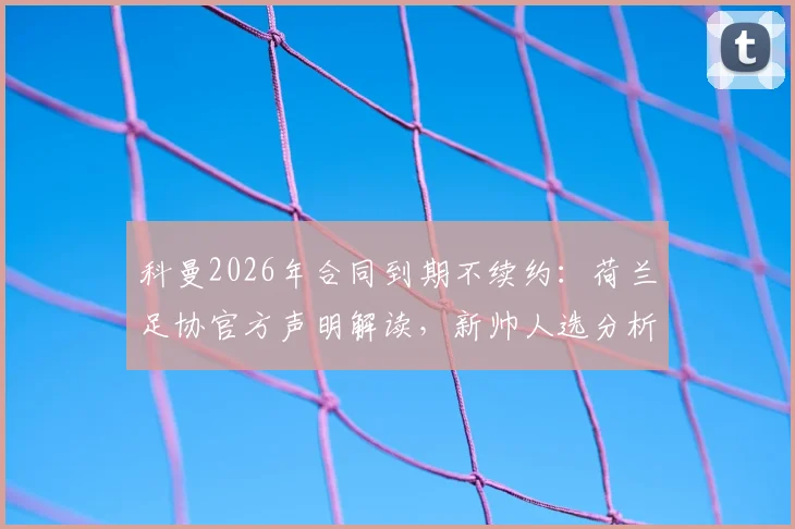科曼2026年合同到期不续约：荷兰足协官方声明解读，新帅人选分析与球迷讨论焦点