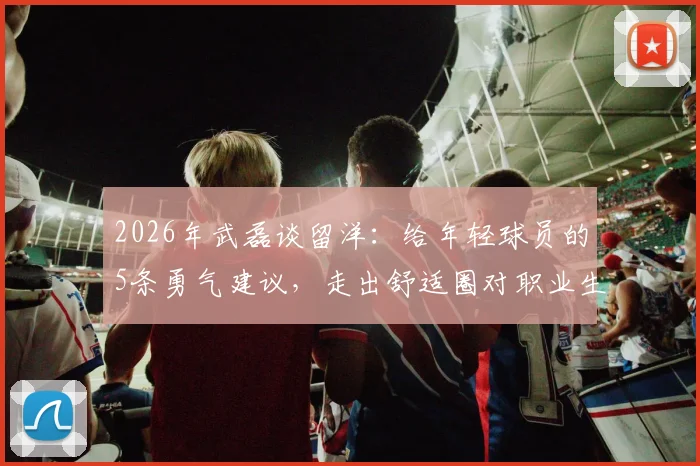 2026年武磊谈留洋：给年轻球员的5条勇气建议，走出舒适圈对职业生涯有多重要？