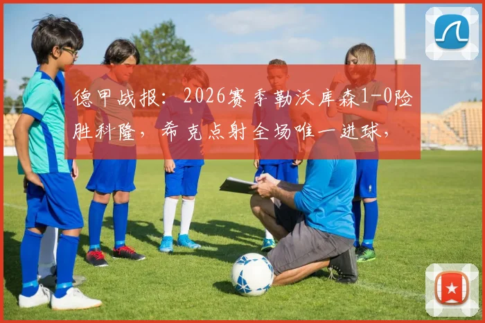 德甲战报:2026赛季勒沃库森1-0险胜科隆,希克点射全场唯一进球,比赛录像与赛后技术分析